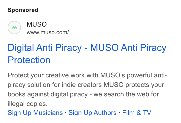 MUSO ad on Google Ads: Digital Anti Piracy - MUSO Anti Piracy Protection Protect your creative work with MUSO’s powerful anti- piracy solution for indie creators MUSO protects your books against digital piracy - we search the web for illegal copies. Sign Up Musicians - Sign Up Authors - Film & TV
