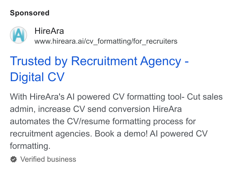 HireAra ad on Google Ads: Hire Ara www.hireara.ai/cv_formatting/for_recruiters Trusted by Recruitment Agency - Digital CV With Hire Ara's Al powered CV formatting tool- Cut sales admin, increase CV send conversion Hire Ara automates the CV/resume formatting process for recruitment agencies. Book a demo! Al powered CV formatting. Verified business