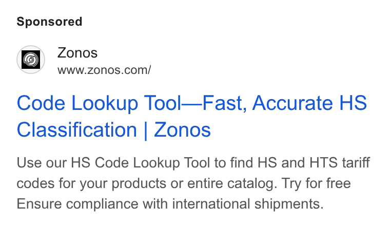 Zonos ad on Google Ads: Code Lookup Tool—Fast, Accurate HS Classification | Zonos Use our HS Code Lookup Tool to find HS and HTS tariff codes for your products or entire catalog. Try for free Ensure compliance with international shipments.