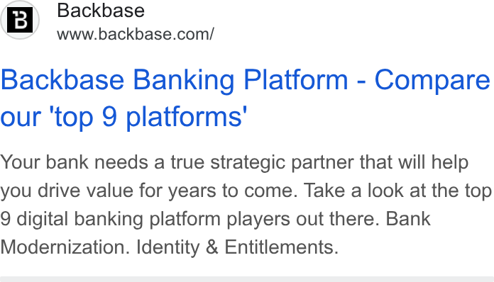 Backbase ad on Google Ads: Backbase Banking Platform - Compare our 'top 9 platforms’ Your bank needs a true strategic partner that will help you drive value for years to come. Take a look at the top 9 digital banking platform players out there. Bank Modernization. Identity & Entitlements.