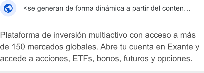 EXANTE ad on Google Ads: ® } <se generan de forma dinamica a partir del conten... Plataforma de inversion multiactivo con acceso a mas de 150 mercados globales. Abre tu cuenta en Exante y accede a acciones, ETFs, bonos, futuros y opciones.