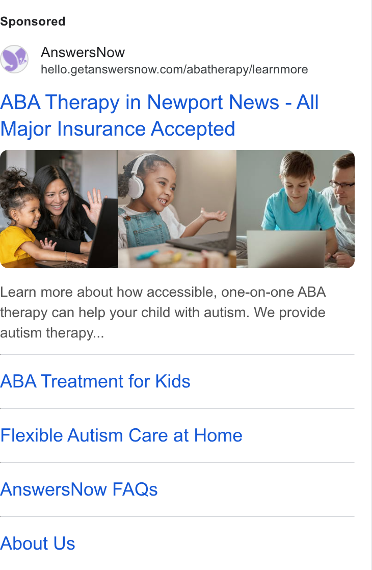 AnswersNow ad on Google Ads: ABA Therapy in Newport News - All Major Insurance Accepted Learn more about how accessible, one-on-one ABA therapy can help your child with autism. We provide autism therapy... ABA Treatment for Kids Flexible Autism Care at Home Answers Now FAQs About Us