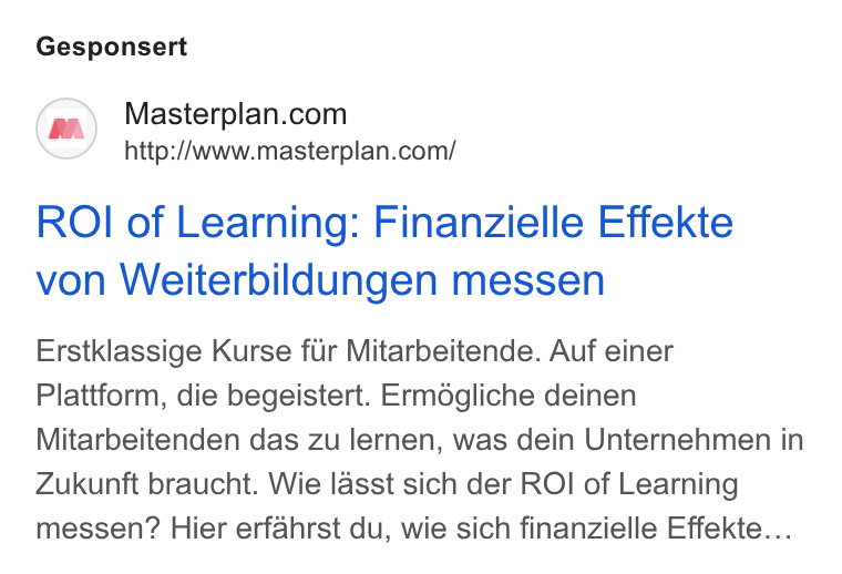 Masterplan.com ad on Google Ads: http://www.masterplan.com/ ROI of Learning: Finanzielle Effekte von Weiterbildungen messen Erstklassige Kurse fiir Mitarbeitende. Auf einer Plattform, die begeistert. Ermégliche deinen Mitarbeitenden das zu lernen, was dein Unternehmen in Zukunft braucht. Wie lasst sich der ROI of Learning messen? Hier erfahrst du, wie sich finanzielle Effekte...