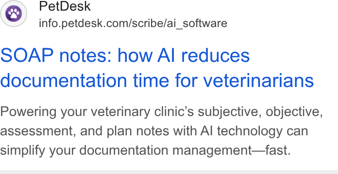 PetDesk ad on Google Ads: SOAP notes: how Al reduces documentation time for veterinarians Powering your veterinary clinic’s subjective, objective, assessment, and plan notes with Al technology can simplify your documentation management—fast.