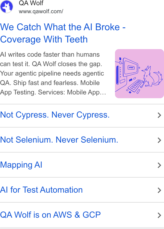 QA Wolf ad on Google Ads: We Catch What the Al Broke - Coverage With Teeth Al writes code faster than humans can test it. QA Wolf closes the gap. Your agentic pipeline needs agentic QA. Ship fast and fearless. Mobile App Testing. Services: Mobile App... Not Cypress. Never Cypress. > Not Selenium. Never Selenium. > Mapping Al > Al for Test Automation > QA Wolf is on AWS & GCP >