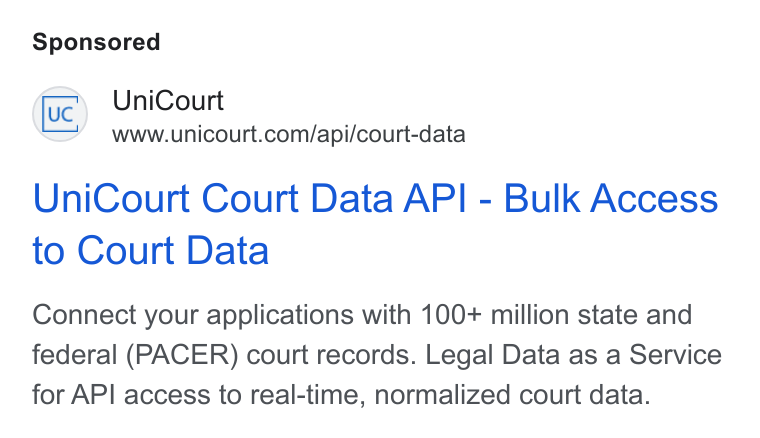 UniCourt ad on Google Ads: Uni Court Court Data API - Bulk Access to Court Data Connect your applications with 100+ million state and federal (PACER) court records. Legal Data as a Service for API access to real-time, normalized court data.