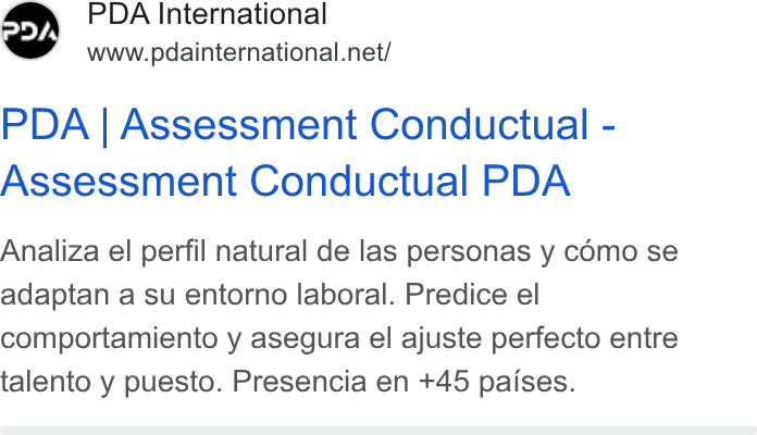 PDA HR Tech ad on Google Ads: PDA | Assessment Conductual - Assessment Conductual PDA Analiza el perfil natural de las personas y como se adaptan a su entorno laboral. Predice el comportamiento y asegura el ajuste perfecto entre talento y puesto. Presencia en +45 paises.