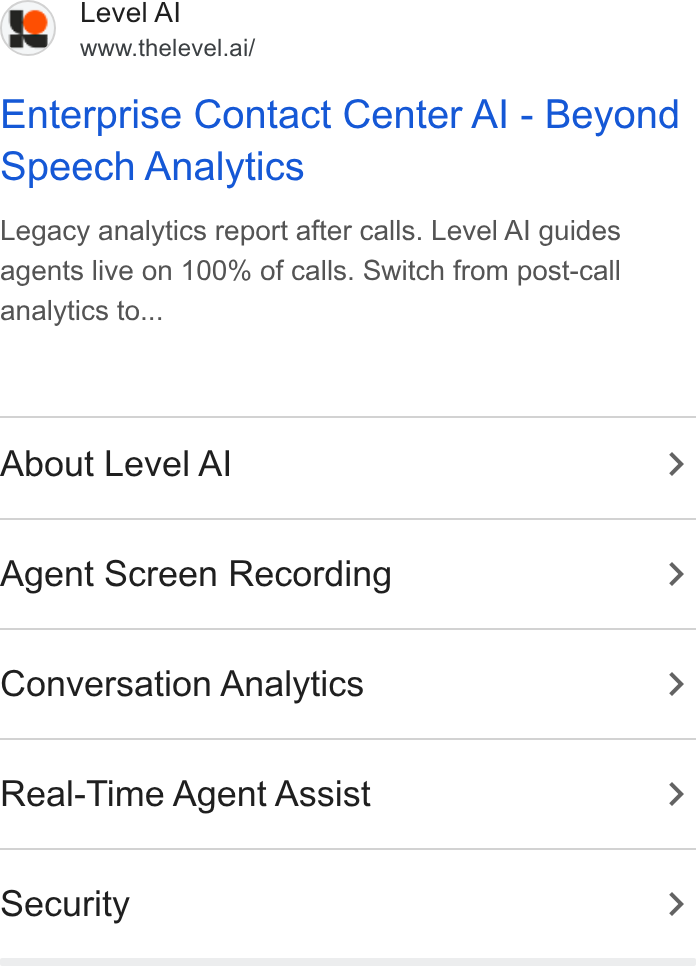 Level AI ad on Google Ads: Level Al www.thelevel.ai/ Enterprise Contact Center Al - Beyond Speech Analytics Legacy analytics report after calls. Level Al guides agents live on 100% of calls. Switch from post-call analytics to... About Level Al > Agent Screen Recording > Conversation Analytics > Real-Time Agent Assist > Security >