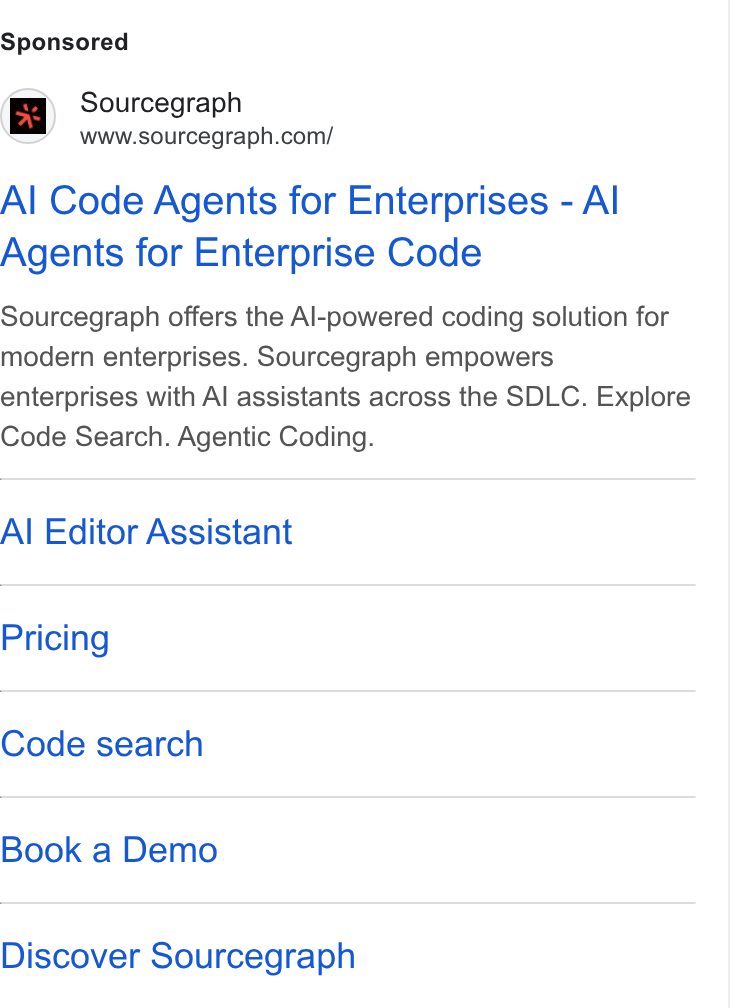 Sourcegraph ad on Google Ads: Al Code Agents for Enterprises - Al Agents for Enterprise Code Sourcegraph offers the Al-powered coding solution for modern enterprises. Sourcegraph empowers enterprises with Al assistants across the SDLC. Explore Code Search. Agentic Coding. Al Editor Assistant Pricing Code search Book a Demo Discover Sourcegraph