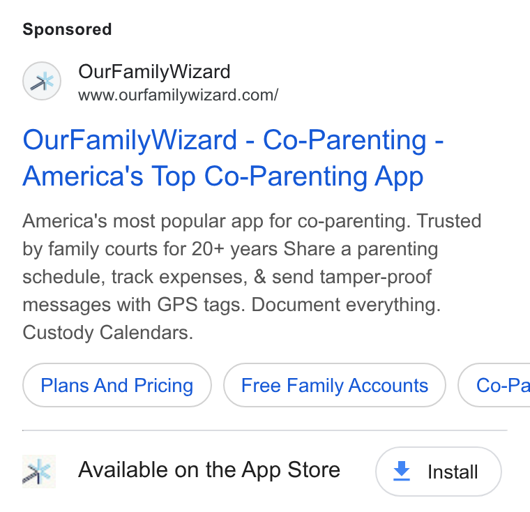 OurFamilyWizard ad on Google Ads: Our Family Wizard - Co-Parenting - America's Top Co-Parenting App America’s most popular app for co-parenting. Trusted by family courts for 20+ years Share a parenting schedule, track expenses, & send tamper-proof messages with GPS tags. Document everything. Custody Calendars. Plans And Pricing } ( Free Family Accounts } ( Co-Pa Available on the App Store + Install