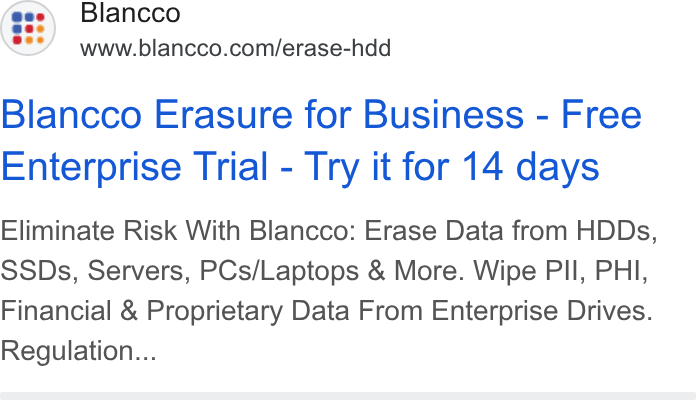 Blancco Technology Group ad on Google Ads: Blancco Erasure for Business - Free Enterprise Trial - Try it for 14 days Eliminate Risk With Blancco: Erase Data from HDDs, SSDs, Servers, PCs/Laptops & More. Wipe Pll, PHI, Financial & Proprietary Data From Enterprise Drives. Regulation...