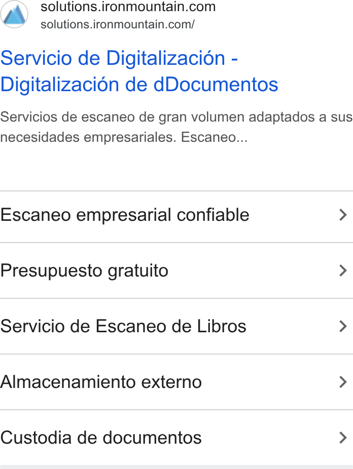 Iron Mountain ad on Google Ads: solutions.ironmountain.com/ Servicio de Digitalizacion - Digitalizacién de d Documentos Servicios de escaneo de gran volumen adaptados a sus necesidades empresariales. Escaneo... Escaneo empresarial confiable > Presupuesto gratuito > Servicio de Escaneo de Libros > Almacenamiento externo > Custodia de documentos >