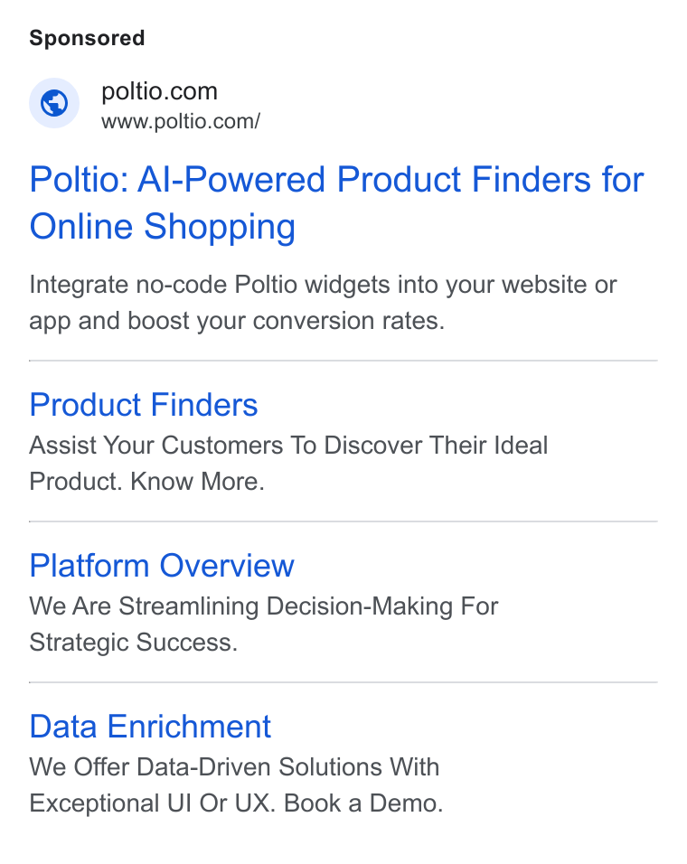 Poltio ad on Google Ads: www.poltio.com/ Poltio: Al-Powered Product Finders for Online Shopping Integrate no-code Poltio widgets into your website or app and boost your conversion rates. Product Finders Assist Your Customers To Discover Their Ideal Product. Know More. Platform Overview We Are Streamlining Decision-Making For Strategic Success. Data Enrichment We Offer Data-Driven Solutions With Exceptional Ul Or UX. Book a Demo.