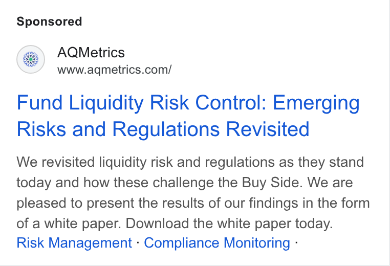 AQMetrics ad on Google Ads: Fund Liquidity Risk Control: Emerging Risks and Regulations Revisited We revisited liquidity risk and regulations as they stand today and how these challenge the Buy Side. We are pleased to present the results of our findings in the form of a white paper. Download the white paper today. Risk Management : Compliance Monitoring -