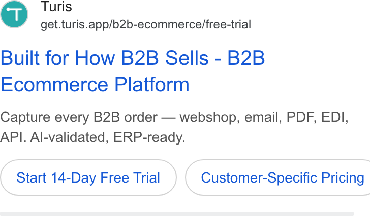 Turis ad on Google Ads: Turis ' get.turis.app/b2b-ecommerce/free-trial Built for How B2B Sells - B2B Ecommerce Platform Capture every B2B order — webshop, email, PDF, EDI, API. Al-validated, ERP-ready. Start 14-Day Free Trial ) ( Customer-Specific Pricing