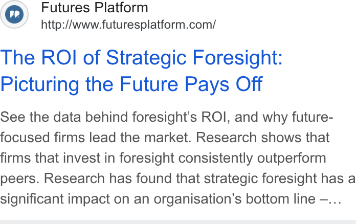 Futures Platform ad on Google Ads: The ROI of Strategic Foresight: Picturing the Future Pays Off See the data behind foresight’s ROI, and why future- focused firms lead the market. Research shows that firms that invest in foresight consistently outperform peers. Research has found that strategic foresight has a significant impact on an organisation’s bottom line —...