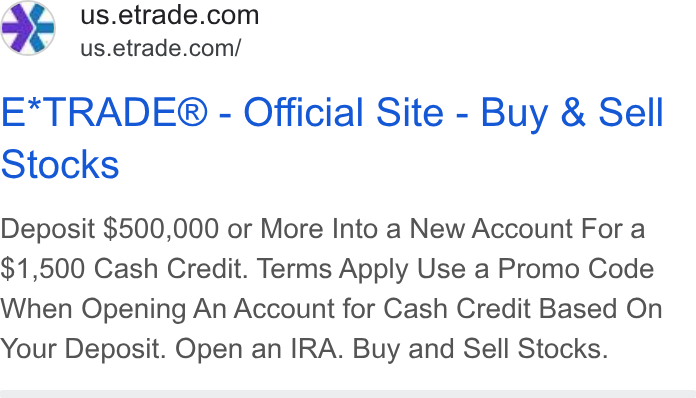 E*Trade Financial ad on Google Ads: ‘ us.etrade.com/ E*TRADE® - Official Site - Buy & Sell Stocks Deposit $500,000 or More Into a New Account For a $1,500 Cash Credit. Terms Apply Use a Promo Code When Opening An Account for Cash Credit Based On Your Deposit. Open an IRA. Buy and Sell Stocks.