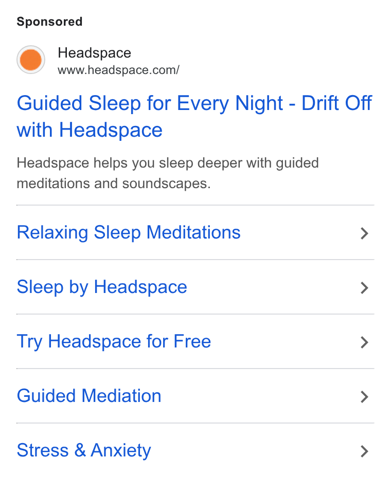 Headspace ad on Google Ads: Guided Sleep for Every Night - Drift Off with Headspace Headspace helps you sleep deeper with guided meditations and soundscapes. Relaxing Sleep Meditations > Sleep by Headspace > Try Headspace for Free > Guided Mediation > Stress & Anxiety >