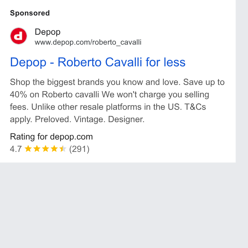 Zendesk WFM ad on Google Ads: Depop - Roberto Cavalli for less Shop the biggest brands you know and love. Save up to 40% on Roberto cavalli We won't charge you selling fees. Unlike other resale platforms in the US. T& Cs apply. Preloved. Vintage. Designer. Rating for depop.com 4.7 kk KKK (291)
