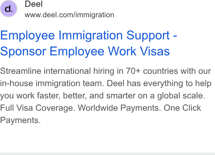 Deel ad on Google Ads: Employee Immigration Support - Sponsor Employee Work Visas Streamline international hiring in 70+ countries with our in-house immigration team. Deel has everything to help you work faster, better, and smarter on a global scale. Full Visa Coverage. Worldwide Payments. One Click Payments.