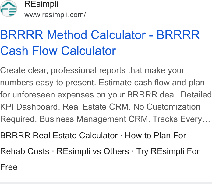 Resimpli ad on Google Ads: BRRRR Method Calculator - BRRRR Cash Flow Calculator Create clear, professional reports that make your numbers easy to present. Estimate cash flow and plan for unforeseen expenses on your BRRRR deal. Detailed KPI Dashboard. Real Estate CRM. No Customization Required. Business Management CRM. Tracks Every... BRRRR Real Estate Calculator - How to Plan For Rehab Costs - REsimpli vs Others - Try REsimpli For Free