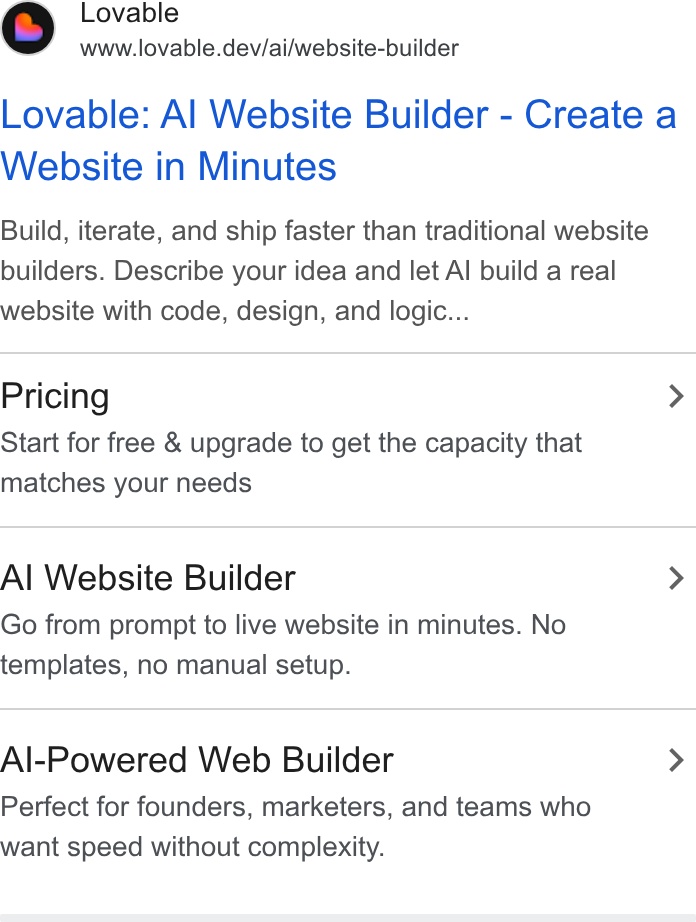 Lovable ad on Google Ads: @ ovable www.lovable.dev/ai/website-builder Lovable: Al Website Builder - Create a Website in Minutes Build, iterate, and ship faster than traditional website builders. Describe your idea and let Al build a real website with code, design, and logic... Pricing > Start for free & upgrade to get the capacity that matches your needs Al Website Builder > Go from prompt to live website in minutes. No templates, no manual setup. Al-Powered Web Builder > Perfect for founders, marketers, and teams who want speed without complexity.