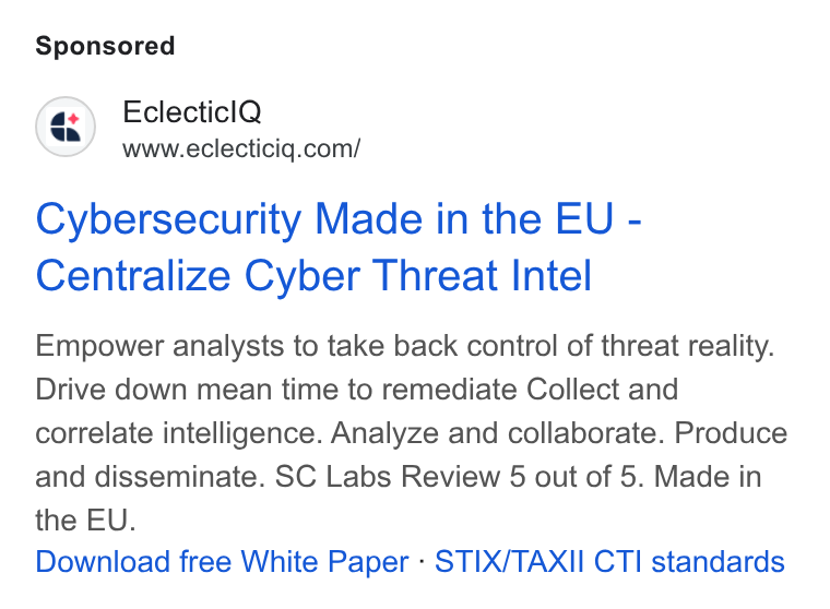 EclecticIQ ad on Google Ads: Cybersecurity Made in the EU - Centralize Cyber Threat Intel Empower analysts to take back control of threat reality. Drive down mean time to remediate Collect and correlate intelligence. Analyze and collaborate. Produce and disseminate. SC Labs Review 5 out of 5. Made in the EU. Download free White Paper - STIX/TAXII CTI standards