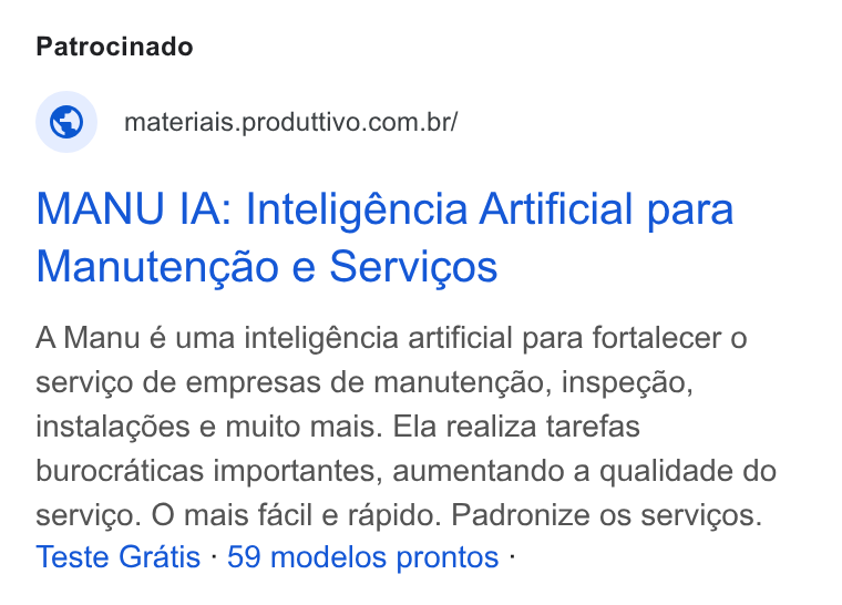 Produttivo ad on Google Ads: MANU IA: Inteligéncia Artificial para Manutengao e Servicos A Manu é uma inteligéncia artificial para fortalecer o servigo de empresas de manutengao, inspegao, instalagdes e muito mais. Ela realiza tarefas burocraticas importantes, aumentando a qualidade do servico. O mais facil e rapido. Padronize os servicos. Teste Gratis - 59 modelos prontos -