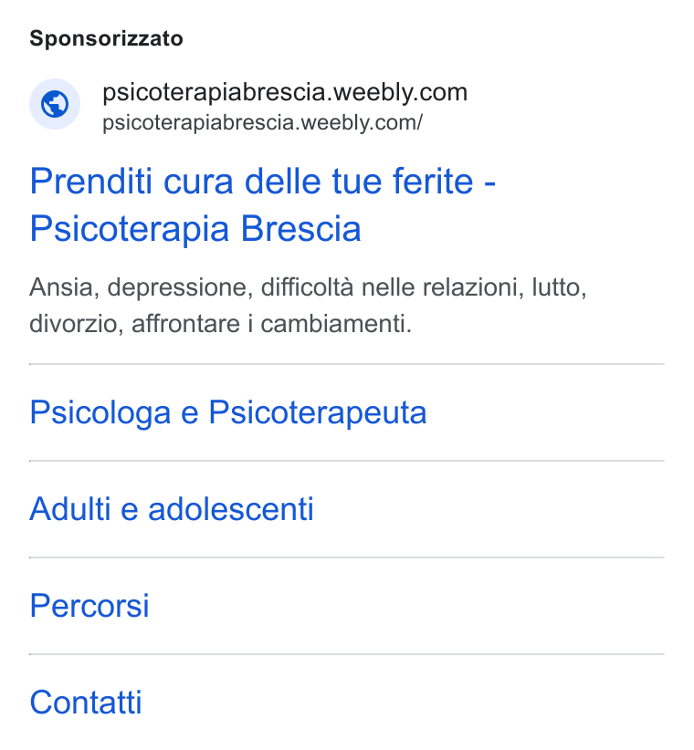 Weebly ad on Google Ads: ‘ psicoterapiabrescia.weebly.com/ Prenditi cura delle tue ferite - Psicoterapia Brescia Ansia, depressione, difficolta nelle relazioni, lutto, divorzio, affrontare i cambiamenti. Psicologa e Psicoterapeuta Adulti e adolescenti Percorsi Contatti