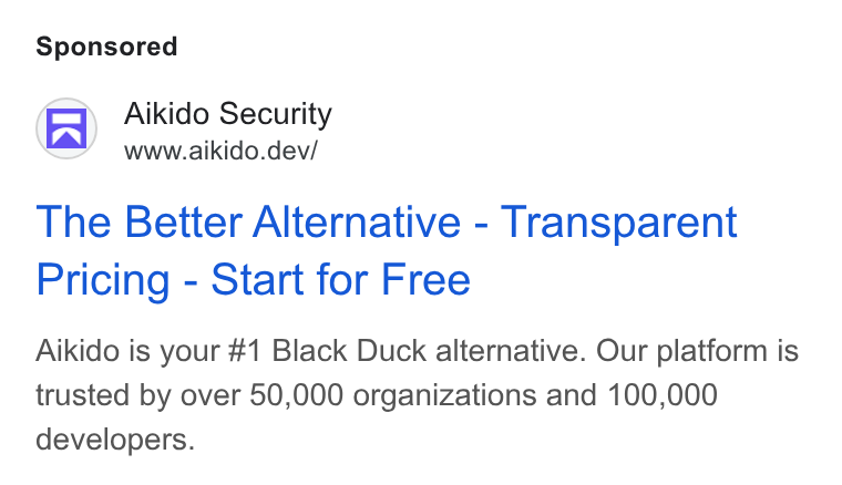 Aikido Security ad on Google Ads: Aikido Security www.aikido.dev/ The Better Alternative - Transparent Pricing - Start for Free Aikido is your #1 Black Duck alternative. Our platform is trusted by over 50,000 organizations and 100,000 developers.