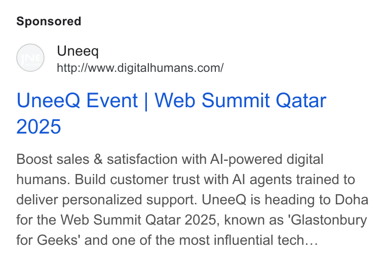 UneeQ ad on Google Ads: Unee Q Event | Web Summit Qatar Boost sales & satisfaction with Al-powered digital humans. Build customer trust with Al agents trained to deliver personalized support. Unee Q is heading to Doha for the Web Summit Qatar 2025, known as ‘Glastonbury for Geeks' and one of the most influential tech...