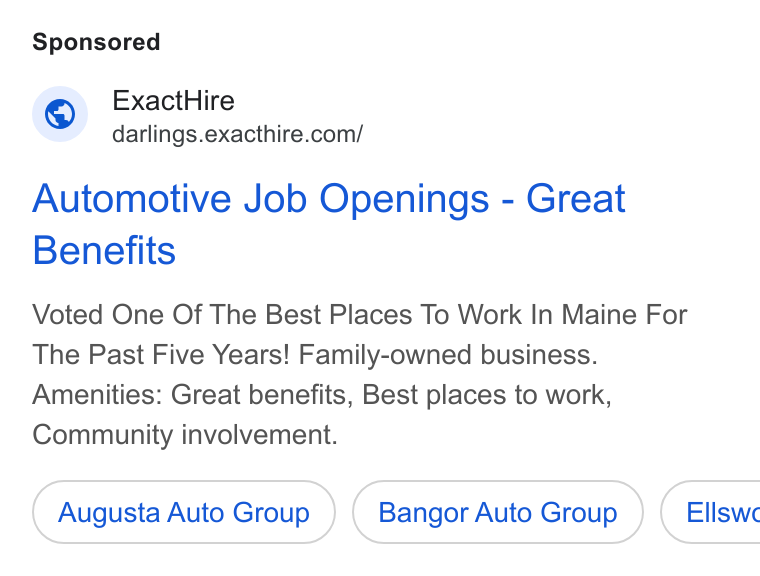 ExactHire ad on Google Ads: Automotive Job Openings - Great Benefits Voted One Of The Best Places To Work In Maine For The Past Five Years! Family-owned business. Amenities: Great benefits, Best places to work, Community involvement. Augusta Auto Group Bangor Auto Group } ( Ellswe