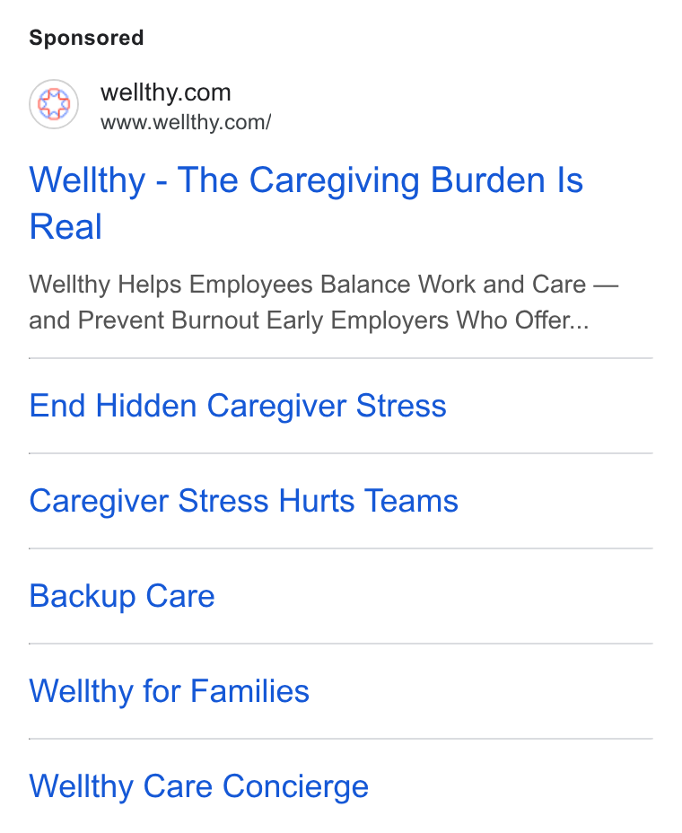 Wellthy ad on Google Ads: www.wellthy.com/ Wellthy - The Caregiving Burden Is Real Wellthy Helps Employees Balance Work and Care — and Prevent Burnout Early Employers Who Offer... End Hidden Caregiver Stress Caregiver Stress Hurts Teams Backup Care Wellthy for Families Wellthy Care Concierge