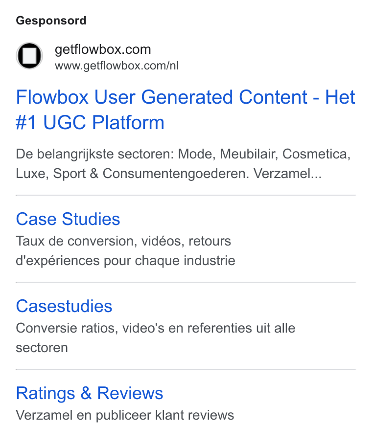 Flowbox ad on Google Ads: 7 www.getflowbox.com/nl Flowbox User Generated Content - Het #1 UGC Platform De belangrijkste sectoren: Mode, Meubilair, Cosmetica, Luxe, Sport & Consumentengoederen. Verzamel... Case Studies Taux de conversion, vidéos, retours d'expériences pour chaque industrie Casestudies Conversie ratios, video's en referenties uit alle sectoren Ratings & Reviews Verzamel en publiceer klant reviews