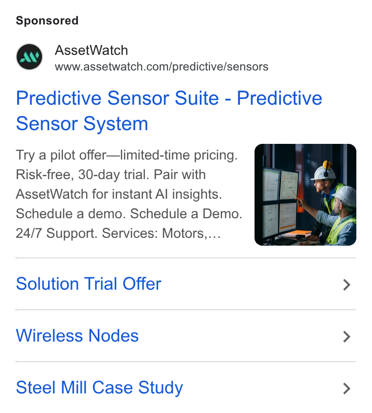 AssetWatch ad on Google Ads: Predictive Sensor Suite - Predictive Sensor System Try a pilot offer—limited-time pricing. Risk-free, 30-day trial. Pair with Asset Watch for instant Al insights. Schedule a demo. Schedule a Demo. 24/7 Support. Services: Motors,... Solution Trial Offer > Wireless Nodes > Steel Mill Case Study >