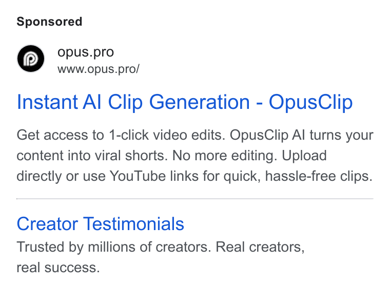 OpusClip ad on Google Ads: © opus.pro Www.opus.pro/ Instant Al Clip Generation - Opus Clip Get access to 1-click video edits. Opus Clip Al turns your content into viral shorts. No more editing. Upload directly or use You Tube links for quick, hassle-free clips. Creator Testimonials Trusted by millions of creators. Real creators, real success.