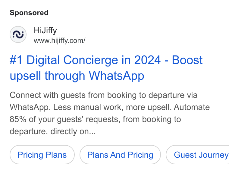 HiJiffy ad on Google Ads: #1 Digital Concierge in 2024 - Boost upsell through Whats App Connect with guests from booking to departure via Whats App. Less manual work, more upsell. Automate 85% of your guests’ requests, from booking to departure, directly on... Pricing Plans Plans And Pricing ) ( Guest Journey