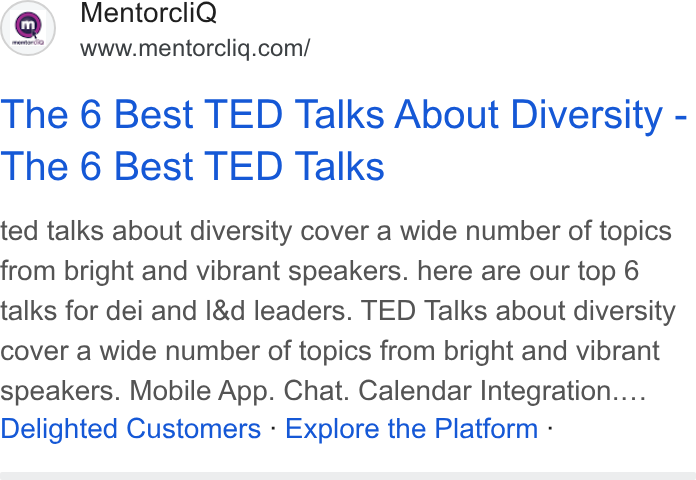 MentorcliQ ad on Google Ads: The 6 Best TED Talks About Diversity - The 6 Best TED Talks ted talks about diversity cover a wide number of topics from bright and vibrant speakers. here are our top 6 talks for dei and l& d leaders. TED Talks about diversity cover a wide number of topics from bright and vibrant speakers. Mobile App. Chat. Calendar Integration.... Delighted Customers - Explore the Platform -