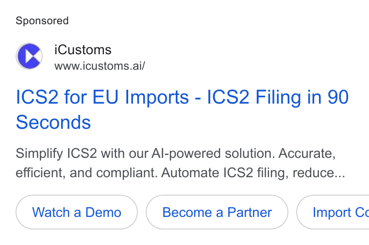 iCustoms.ai ad on Google Ads: i Customs www.icustoms.ai/ ICS2 for EU Imports - ICS2 Filing in 90 Seconds Simplify ICS2 with our Al-powered solution. Accurate, efficient, and compliant. Automate ICS2 filing, reduce... Watch a Demo ( Import Cc