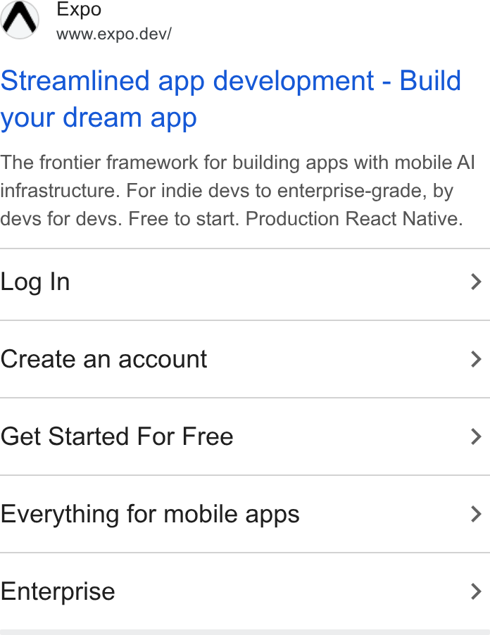 Expo ad on Google Ads: AW Expo www.expo.dev/ Streamlined app development - Build your dream app The frontier framework for building apps with mobile Al infrastructure. For indie devs to enterprise-grade, by devs for devs. Free to start. Production React Native. Log In > Create an account > Get Started For Free > Everything for mobile apps > Enterprise >