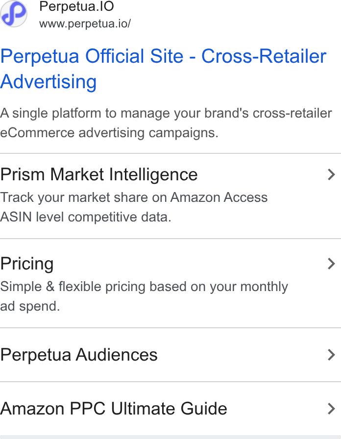 Perpetua ad on Google Ads: Perpetua.l O www.perpetua.io/ Perpetua Official Site - Cross-Retailer Advertising A single platform to manage your brand's cross-retailer e Commerce advertising campaigns. Prism Market Intelligence > Track your market share on Amazon Access ASIN level competitive data. Pricing > Simple & flexible pricing based on your monthly ad spend. Perpetua Audiences > Amazon PPC Ultimate Guide >