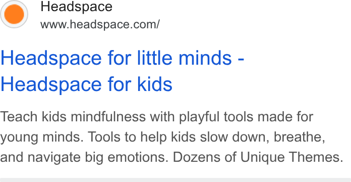 Headspace ad on Google Ads: Headspace for little minds - Headspace for kids Teach kids mindfulness with playful tools made for young minds. Tools to help kids slow down, breathe, and navigate big emotions. Dozens of Unique Themes.