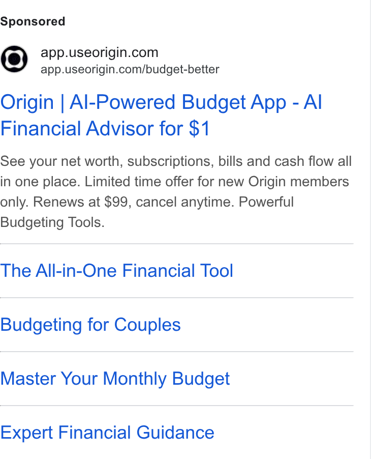 Origin ad on Google Ads: app.useorigin.com/budget-better Origin | Al-Powered Budget App - Al Financial Advisor for $1 See your net worth, subscriptions, bills and cash flow all in one place. Limited time offer for new Origin members only. Renews at $99, cancel anytime. Powerful Budgeting Tools. The All-in-One Financial Tool Budgeting for Couples Master Your Monthly Budget Expert Financial Guidance