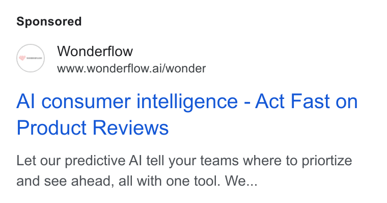 Wonderflow ad on Google Ads: Wonderflow www.wonderflow.ai/wonder Al consumer intelligence - Act Fast on Product Reviews Let our predictive Al tell your teams where to priortize and see ahead, all with one tool. We...