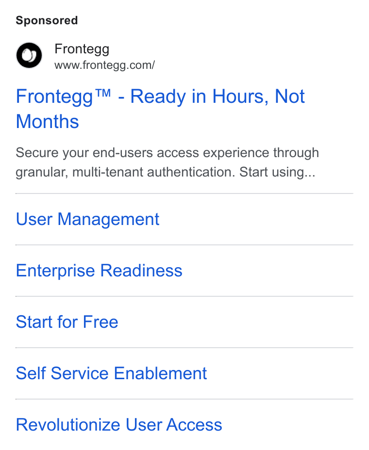 Frontegg ad on Google Ads: Frontegg™ - Ready in Hours, Not Months Secure your end-users access experience through granular, multi-tenant authentication. Start using... User Management Enterprise Readiness Start for Free Self Service Enablement Revolutionize User Access