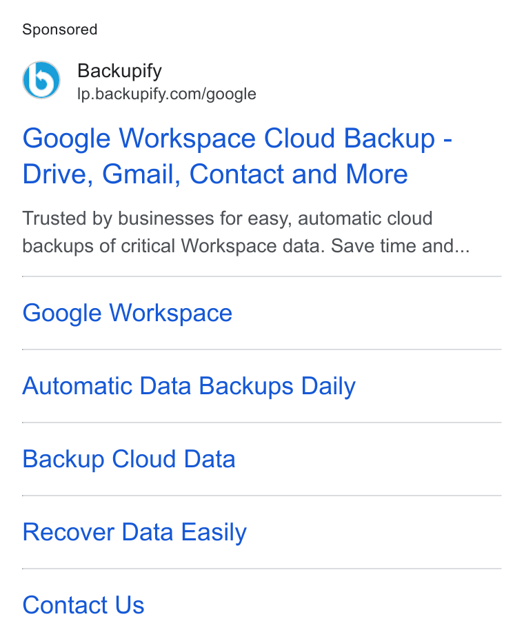 Backupify ad on Google Ads: Google Workspace Cloud Backup - Drive, Gmail, Contact and More Trusted by businesses for easy, automatic cloud backups of critical Workspace data. Save time and... Google Workspace Automatic Data Backups Daily Backup Cloud Data Recover Data Easily Contact Us