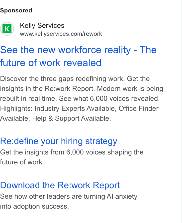 Kelly Services ad on Google Ads: See the new workforce reality - The future of work revealed Discover the three gaps redefining work. Get the insights in the Re:work Report. Modern work is being rebuilt in real time. See what 6,000 voices revealed. Highlights: Industry Experts Available, Office Finder Available, Help & Support Available. Re:define your hiring strategy Get the insights from 6,000 voices shaping the future of work. Download the Re:work Report See how other leaders are turning Al anxiety into adoption success.