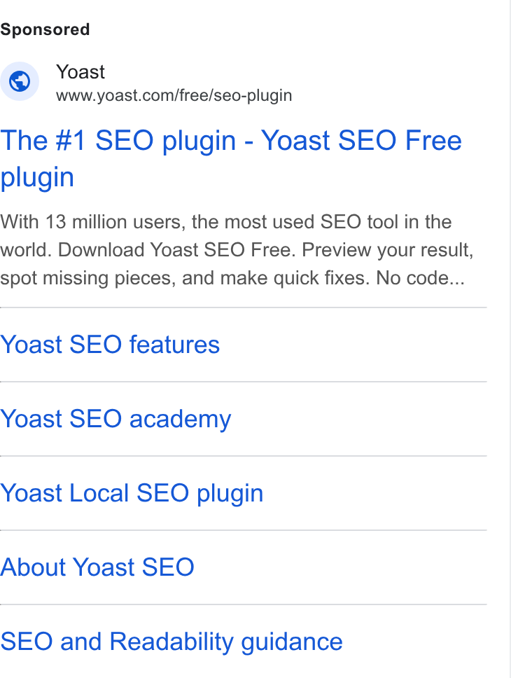 Yoast ad on Google Ads: The #1 SEO plugin - Yoast SEO Free plugin With 13 million users, the most used SEO tool in the world. Download Yoast SEO Free. Preview your result, spot missing pieces, and make quick fixes. No code... Yoast SEO features Yoast SEO academy Yoast Local SEO plugin About Yoast SEO SEO and Readability guidance