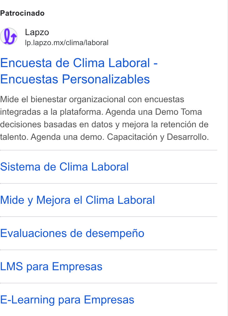 lapzo ad on Google Ads: Patrocinado Lapzo Ip.lapzo.mx/clima/laboral Encuesta de Clima Laboral - Encuestas Personalizables Mide el bienestar organizacional con encuestas integradas a la plataforma. Agenda una Demo Toma decisiones basadas en datos y mejora la retencién de talento. Agenda una demo. Capacitaci6n y Desarrollo. Sistema de Clima Laboral Mide y Mejora el Clima Laboral Evaluaciones de desempefio LMS para Empresas E-Learning para Empresas