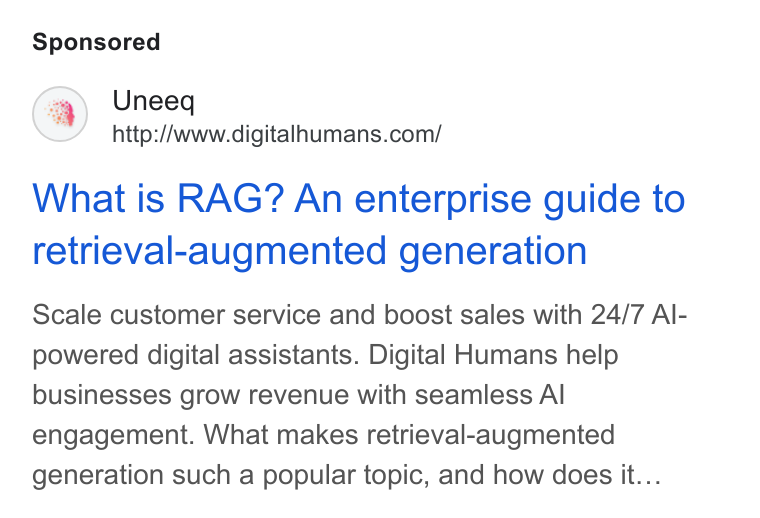 UneeQ ad on Google Ads: What is RAG? An enterprise guide to retrieval-augmented generation Scale customer service and boost sales with 24/7 Al- powered digital assistants. Digital Humans help businesses grow revenue with seamless Al engagement. What makes retrieval-augmented generation such a popular topic, and how does it...